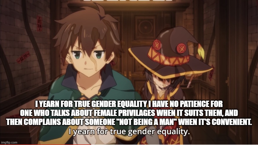 I yearn for true gender equality | I YEARN FOR TRUE GENDER EQUALITY I HAVE NO PATIENCE FOR ONE WHO TALKS ABOUT FEMALE PRIVILAGES WHEN IT SUITS THEM, AND THEN COMPLAINS ABOUT SOMEONE "NOT BEING A MAN" WHEN IT'S CONVENIENT. | image tagged in i yearn for true gender equality | made w/ Imgflip meme maker