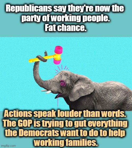 Never mind the smooth words. The Democrats are proposing help for American working people, and GOP is trying to block it. | Republicans say they're now the 
party of working people.
Fat chance. Actions speak louder than words. 
The GOP is trying to gut everything 
the Democrats want to do to help 
working families. | image tagged in republican elephant hits head looking for brains,gop,party,rich,now,forever | made w/ Imgflip meme maker