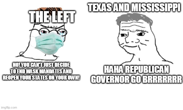 haha brrrrrrr | TEXAS AND MISSISSIPPI; THE LEFT; HAHA REPUBLICAN GOVERNOR GO BRRRRRRR; NO! YOU CAN'T JUST DECIDE TO END MASK MANDATES AND REOPEN YOUR STATES ON YOUR OWN! | image tagged in haha brrrrrrr | made w/ Imgflip meme maker