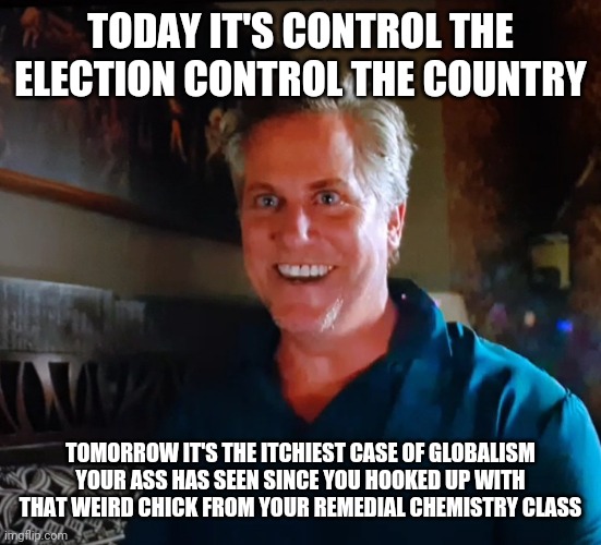 X day | TODAY IT'S CONTROL THE ELECTION CONTROL THE COUNTRY TOMORROW IT'S THE ITCHIEST CASE OF GLOBALISM YOUR ASS HAS SEEN SINCE YOU HOOKED UP WITH  | image tagged in x day | made w/ Imgflip meme maker