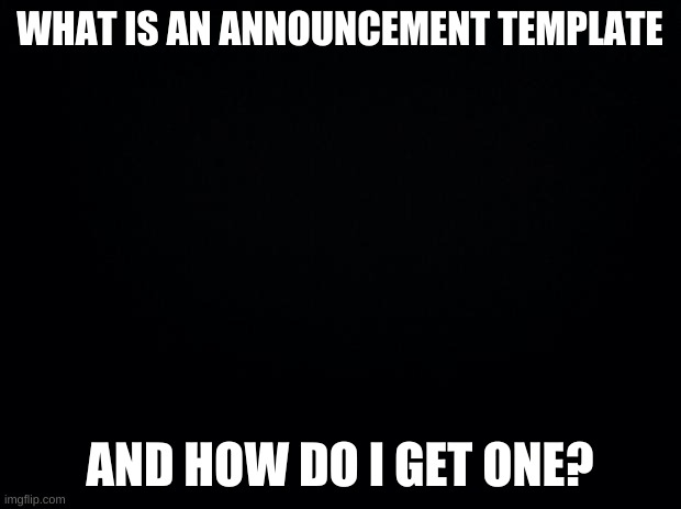 a question | WHAT IS AN ANNOUNCEMENT TEMPLATE; AND HOW DO I GET ONE? | image tagged in black background | made w/ Imgflip meme maker