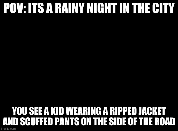 gavrilo_is_homeless_now | POV: ITS A RAINY NIGHT IN THE CITY; YOU SEE A KID WEARING A RIPPED JACKET AND SCUFFED PANTS ON THE SIDE OF THE ROAD | image tagged in blank black | made w/ Imgflip meme maker