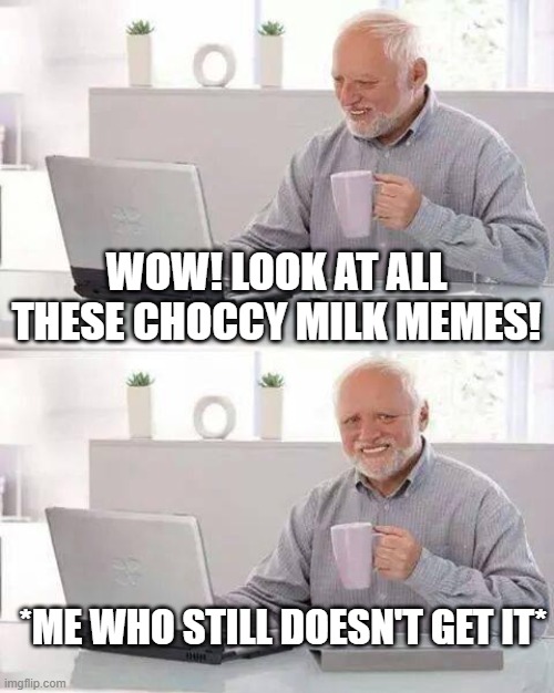 Please! Somebody please explain what's so funny about choccy milk!! help | WOW! LOOK AT ALL THESE CHOCCY MILK MEMES! *ME WHO STILL DOESN'T GET IT* | image tagged in memes,hide the pain harold,choccy milk,pls help | made w/ Imgflip meme maker