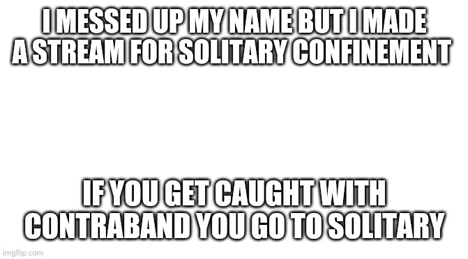 Solitary confinement | I MESSED UP MY NAME BUT I MADE A STREAM FOR SOLITARY CONFINEMENT; IF YOU GET CAUGHT WITH CONTRABAND YOU GO TO SOLITARY | image tagged in blank white template | made w/ Imgflip meme maker