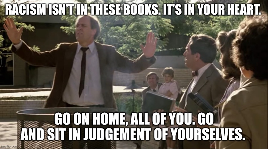 Burning the books | RACISM ISN’T IN THESE BOOKS. IT’S IN YOUR HEART. GO ON HOME, ALL OF YOU. GO AND SIT IN JUDGEMENT OF YOURSELVES. | image tagged in burning the books | made w/ Imgflip meme maker