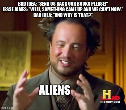 Ancient Aliens Meme | BAD IDEA: "SEND US BACK OUR BOOKS PLEASE!"
JESSE JAMES: "WELL, SOMETHING CAME UP AND WE CAN'T NOW."
BAD IDEA: "AND WHY IS THAT?"; ALIENS | image tagged in memes,ancient aliens | made w/ Imgflip meme maker