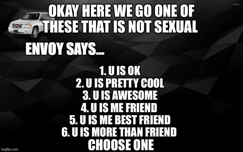 Envoy Says... | OKAY HERE WE GO ONE OF THESE THAT IS NOT SEXUAL; 1. U IS OK
2. U IS PRETTY COOL
3. U IS AWESOME
4. U IS ME FRIEND 
5. U IS ME BEST FRIEND
6. U IS MORE THAN FRIEND; CHOOSE ONE | image tagged in envoy says | made w/ Imgflip meme maker