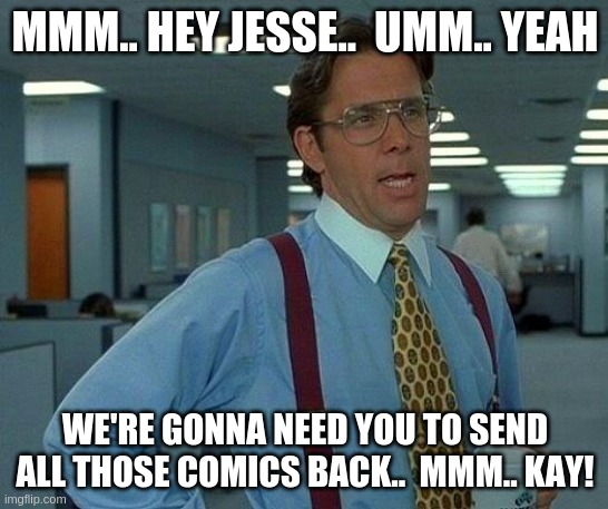 That Would Be Great Meme | MMM.. HEY JESSE..  UMM.. YEAH; WE'RE GONNA NEED YOU TO SEND ALL THOSE COMICS BACK..  MMM.. KAY! | image tagged in memes,that would be great | made w/ Imgflip meme maker