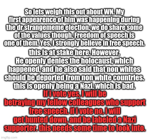 Forward this to the SupremeCourt stream. | So lets weigh this out about WN. My first appearence of him was happening during the dr strangememe election. we do share some of the values though. Freedom of speech is one of them. Yes, I strongly believe in free speech. this is at stake here. However, He openly denies the holocaust, which happened, and he also said that non whites should be deported from non white countries. this is openly being a Nazi, which is bad. If i vote yes, I will be betraying my fellow colleagues who support free speech. if i vote no, i will get hunted down, and be labeled a Nazi supporter. this needs some time to look into. | image tagged in blank white template | made w/ Imgflip meme maker