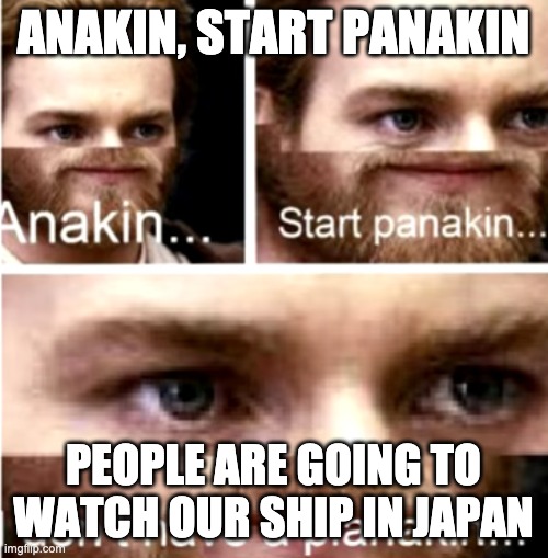 Anakin Start Panakin | ANAKIN, START PANAKIN PEOPLE ARE GOING TO WATCH OUR SHIP IN JAPAN | image tagged in anakin start panakin | made w/ Imgflip meme maker