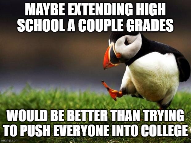 13th and 14th grade?? | MAYBE EXTENDING HIGH SCHOOL A COUPLE GRADES; WOULD BE BETTER THAN TRYING TO PUSH EVERYONE INTO COLLEGE | image tagged in memes,unpopular opinion puffin,high school,college,grades | made w/ Imgflip meme maker
