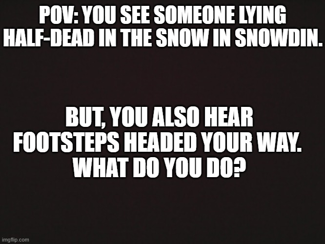 What do you do? | POV: YOU SEE SOMEONE LYING HALF-DEAD IN THE SNOW IN SNOWDIN. BUT, YOU ALSO HEAR FOOTSTEPS HEADED YOUR WAY. 
WHAT DO YOU DO? | image tagged in undertale | made w/ Imgflip meme maker