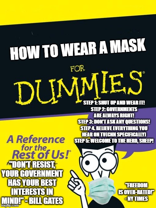 sCieNCe... | HOW TO WEAR A MASK; STEP 1: SHUT UP AND WEAR IT!
STEP 2: GOVERNMENTS ARE ALWAYS RIGHT!
STEP 3: DON'T ASK ANY QUESTIONS!
STEP 4. BELIEVE EVERYTHING YOU HEAR ON TV(CNN SPECIFICALLY)
STEP 5: WELCOME TO THE HERD, SHEEP! "DON'T RESIST, YOUR GOVERNMENT HAS YOUR BEST INTERESTS IN MIND!" - BILL GATES; "FREEDOM IS OVER-RATED!" - NY TIMES | image tagged in for dummies book,politics,political meme,mask,freedom | made w/ Imgflip meme maker