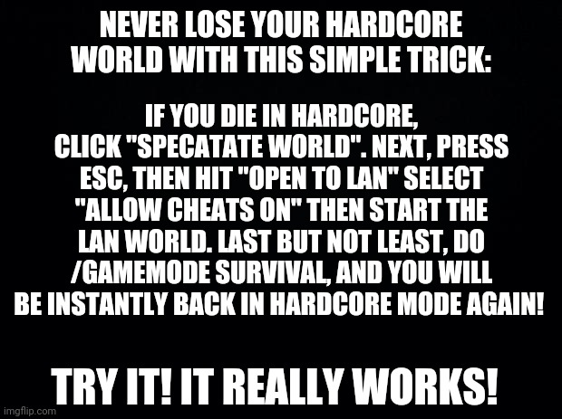 Just learned this simple but effective minecraft hardcore tip. |  NEVER LOSE YOUR HARDCORE WORLD WITH THIS SIMPLE TRICK:; IF YOU DIE IN HARDCORE, CLICK "SPECATATE WORLD". NEXT, PRESS ESC, THEN HIT "OPEN TO LAN" SELECT "ALLOW CHEATS ON" THEN START THE LAN WORLD. LAST BUT NOT LEAST, DO /GAMEMODE SURVIVAL, AND YOU WILL BE INSTANTLY BACK IN HARDCORE MODE AGAIN! TRY IT! IT REALLY WORKS! | image tagged in black background,simple,good times,easy,life hack | made w/ Imgflip meme maker