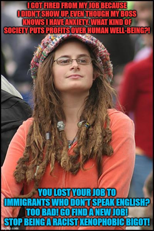 College Liberal Meme | I GOT FIRED FROM MY JOB BECAUSE I DIDN'T SHOW UP, EVEN THOUGH MY BOSS KNOWS I HAVE ANXIETY. WHAT KIND OF SOCIETY PUTS PROFITS OVER HUMAN WELL-BEING?! YOU LOST YOUR JOB TO IMMIGRANTS WHO DON'T SPEAK ENGLISH? TOO BAD! GO FIND A NEW JOB! STOP BEING A RACIST XENOPHOBIC BIGOT! | image tagged in memes,college liberal,hypocrisy,job,immigrants,leftist | made w/ Imgflip meme maker