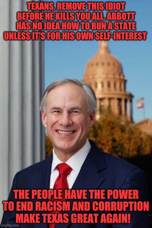 Gov. Greg Abbott | TEXANS, REMOVE THIS IDIOT BEFORE HE KILLS YOU ALL. ABBOTT HAS NO IDEA HOW TO RUN A STATE UNLESS IT'S FOR HIS OWN SELF-INTEREST; THE PEOPLE HAVE THE POWER TO END RACISM AND CORRUPTION   MAKE TEXAS GREAT AGAIN! | image tagged in gov greg abbott | made w/ Imgflip meme maker