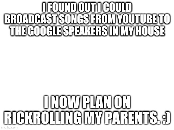 Blank White Template | I FOUND OUT I COULD BROADCAST SONGS FROM YOUTUBE TO THE GOOGLE SPEAKERS IN MY HOUSE; I NOW PLAN ON RICKROLLING MY PARENTS. :) | image tagged in blank white template | made w/ Imgflip meme maker