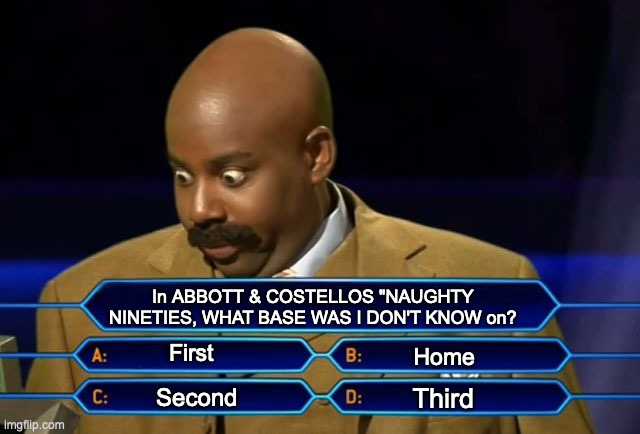 Who wants to be a millionaire? | In ABBOTT & COSTELLOS "NAUGHTY NINETIES, WHAT BASE WAS I DON'T KNOW on? First; Home; Third; Second | image tagged in who wants to be a millionaire | made w/ Imgflip meme maker