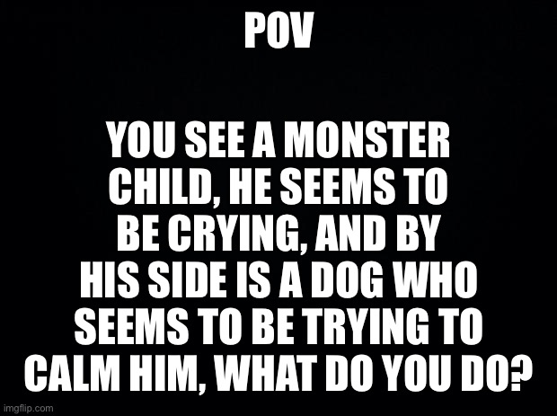 Undertale theme right? | YOU SEE A MONSTER CHILD, HE SEEMS TO BE CRYING, AND BY HIS SIDE IS A DOG WHO SEEMS TO BE TRYING TO CALM HIM, WHAT DO YOU DO? POV | image tagged in black background | made w/ Imgflip meme maker
