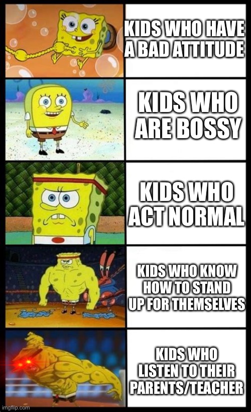 Increasingly Buff Spongebob | KIDS WHO HAVE A BAD ATTITUDE; KIDS WHO ARE BOSSY; KIDS WHO ACT NORMAL; KIDS WHO KNOW HOW TO STAND UP FOR THEMSELVES; KIDS WHO LISTEN TO THEIR PARENTS/TEACHER | image tagged in increasingly buff spongebob | made w/ Imgflip meme maker