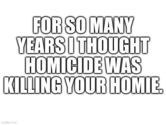 No joke. | FOR SO MANY YEARS I THOUGHT HOMICIDE WAS KILLING YOUR HOMIE. | image tagged in blank white template | made w/ Imgflip meme maker