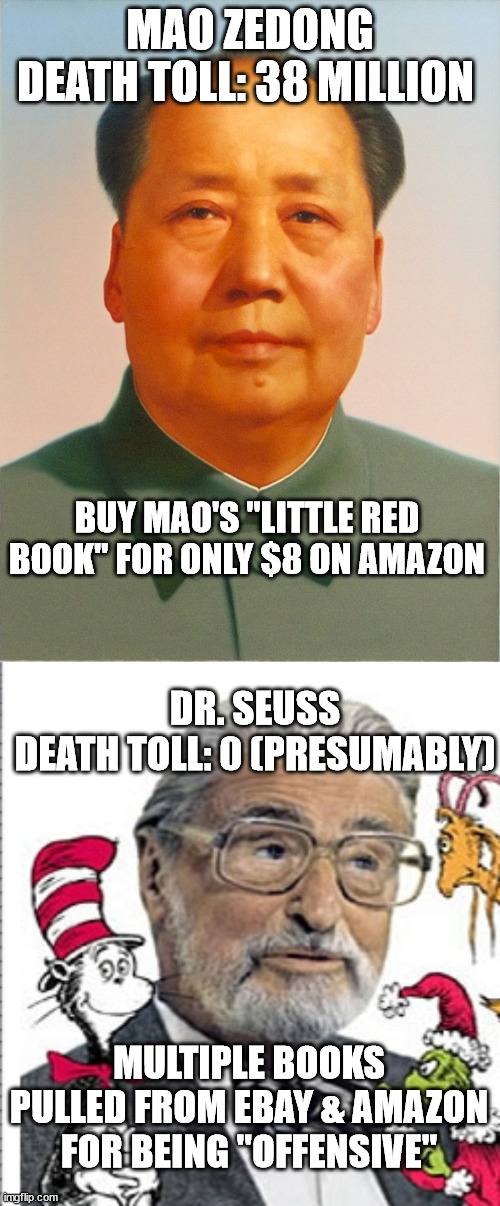 MAO ZEDONG
DEATH TOLL: 38 MILLION; BUY MAO'S "LITTLE RED BOOK" FOR ONLY $8 ON AMAZON; DR. SEUSS
DEATH TOLL: 0 (PRESUMABLY); MULTIPLE BOOKS PULLED FROM EBAY & AMAZON FOR BEING "OFFENSIVE" | image tagged in mao zedong,dr seuss | made w/ Imgflip meme maker
