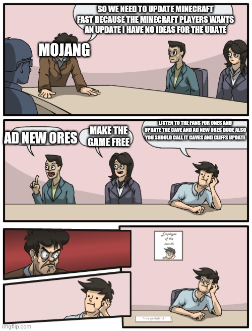 Boardroom Meeting Unexpected Ending | SO WE NEED TO UPDATE MINECRAFT FAST BECAUSE THE MINECRAFT PLAYERS WANTS AN UPDATE I HAVE NO IDEAS FOR THE UDATE; MOJANG; LISTEN TO THE FANS FOR ONES AND UPDATE THE CAVE AND AD NEW ORES DUDE ALSO YOU SHOULD CALL IT CAVES AND CLIFFS UPDATE; AD NEW ORES; MAKE THE GAME FREE | image tagged in boardroom meeting unexpected ending | made w/ Imgflip meme maker