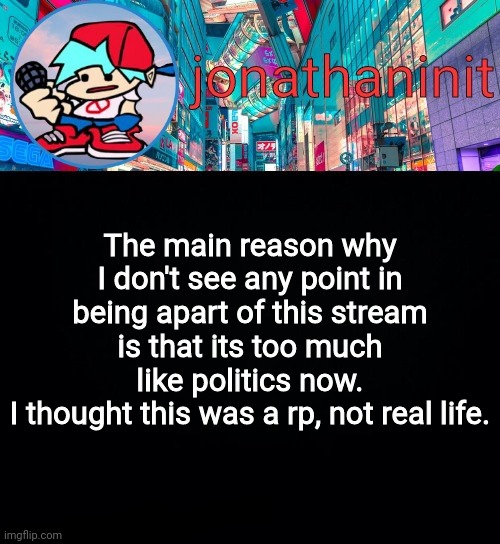 Thats why I didn't run for Vice. | The main reason why I don't see any point in being apart of this stream is that its too much like politics now.
I thought this was a rp, not real life. | image tagged in jonathaninit but i don't know what to call this announcement | made w/ Imgflip meme maker