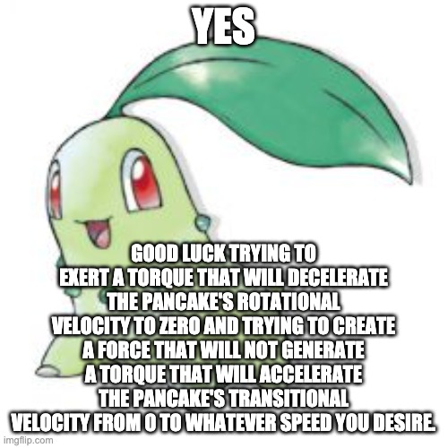 Chikorita | YES GOOD LUCK TRYING TO EXERT A TORQUE THAT WILL DECELERATE THE PANCAKE'S ROTATIONAL VELOCITY TO ZERO AND TRYING TO CREATE A FORCE THAT WILL | image tagged in chikorita | made w/ Imgflip meme maker