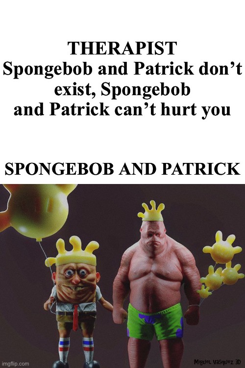 THERAPIST
Spongebob and Patrick don’t exist, Spongebob and Patrick can’t hurt you; SPONGEBOB AND PATRICK | image tagged in spongebob,spongebob and patrick,funny,therapist | made w/ Imgflip meme maker