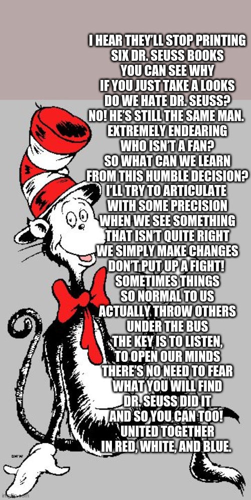 Be Like Dr. Seuss | I HEAR THEY’LL STOP PRINTING

SIX DR. SEUSS BOOKS

YOU CAN SEE WHY

IF YOU JUST TAKE A LOOKS

DO WE HATE DR. SEUSS?

NO! HE’S STILL THE SAME MAN. 

EXTREMELY ENDEARING

WHO ISN’T A FAN?

SO WHAT CAN WE LEARN

FROM THIS HUMBLE DECISION?

I’LL TRY TO ARTICULATE 

WITH SOME PRECISION

WHEN WE SEE SOMETHING

THAT ISN’T QUITE RIGHT

WE SIMPLY MAKE CHANGES

DON’T PUT UP A FIGHT! 

SOMETIMES THINGS

SO NORMAL TO US

ACTUALLY THROW OTHERS

UNDER THE BUS

THE KEY IS TO LISTEN,

TO OPEN OUR MINDS

THERE’S NO NEED TO FEAR

WHAT YOU WILL FIND

DR. SEUSS DID IT

AND SO YOU CAN TOO! 

UNITED TOGETHER

IN RED, WHITE, AND BLUE. | image tagged in dr seuss | made w/ Imgflip meme maker