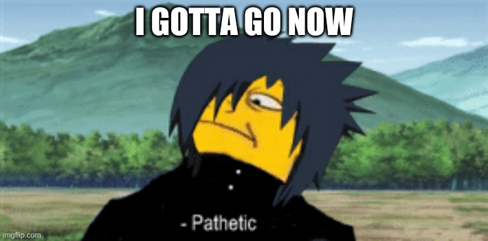 I might be back. bye for now | I GOTTA GO NOW | image tagged in sasuke pathetic | made w/ Imgflip meme maker