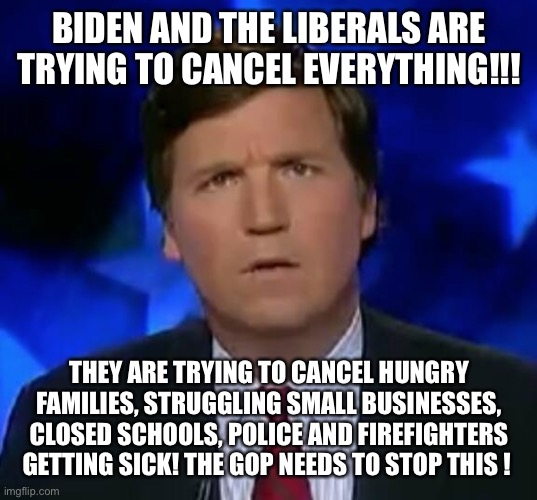 confused Tucker carlson | BIDEN AND THE LIBERALS ARE TRYING TO CANCEL EVERYTHING!!! THEY ARE TRYING TO CANCEL HUNGRY FAMILIES, STRUGGLING SMALL BUSINESSES, CLOSED SCHOOLS, POLICE AND FIREFIGHTERS GETTING SICK! THE GOP NEEDS TO STOP THIS ! | image tagged in confused tucker carlson | made w/ Imgflip meme maker