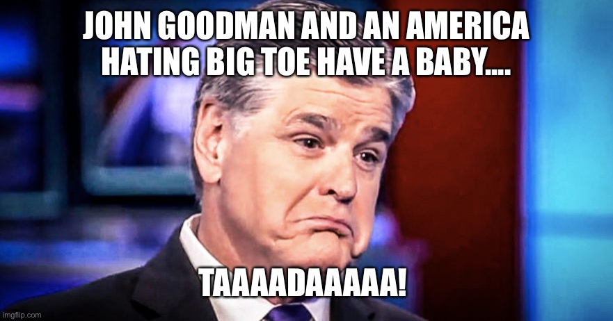 Sean Hannity | JOHN GOODMAN AND AN AMERICA HATING BIG TOE HAVE A BABY.... TAAAADAAAAA! | image tagged in sean hannity | made w/ Imgflip meme maker