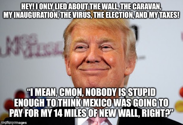 Donald trump approves | HEY! I ONLY LIED ABOUT THE WALL, THE CARAVAN, MY INAUGURATION, THE VIRUS, THE ELECTION, AND MY TAXES! “I MEAN, CMON, NOBODY IS STUPID ENOUGH TO THINK MEXICO WAS GOING TO PAY FOR MY 14 MILES OF NEW WALL, RIGHT?” | image tagged in donald trump approves | made w/ Imgflip meme maker