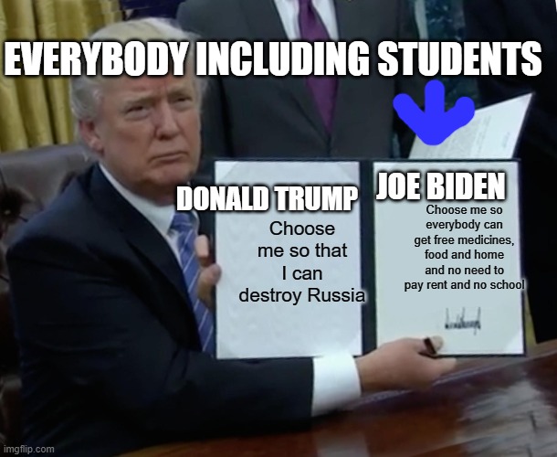 Trump Bill Signing Meme | EVERYBODY INCLUDING STUDENTS; JOE BIDEN; Choose me so that I can destroy Russia; Choose me so everybody can get free medicines, food and home and no need to pay rent and no school; DONALD TRUMP | image tagged in memes,trump bill signing | made w/ Imgflip meme maker