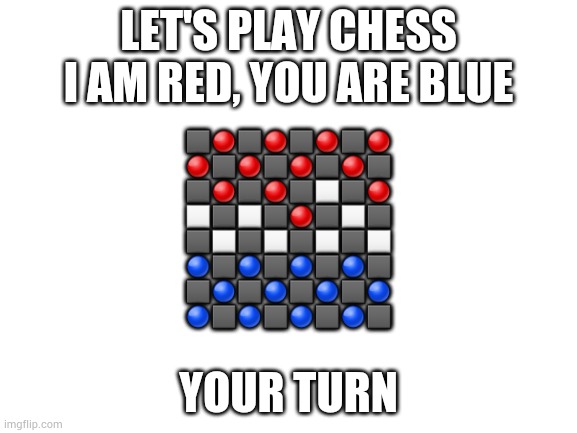 Time for chess! | LET'S PLAY CHESS
I AM RED, YOU ARE BLUE; ⬛🔴⬛🔴⬛🔴⬛🔴
🔴⬛🔴⬛🔴⬛🔴⬛
⬛🔴⬛🔴⬛⬜⬛🔴
⬜⬛⬜⬛🔴⬛⬜⬛
⬛⬜⬛⬜⬛⬜⬛⬜
🔵⬛🔵⬛🔵⬛🔵⬛
⬛🔵⬛🔵⬛🔵⬛🔵
🔵⬛🔵⬛🔵⬛🔵⬛; YOUR TURN | image tagged in blank white template | made w/ Imgflip meme maker