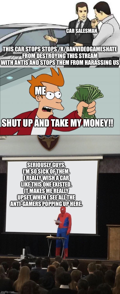 Anyone else feel the same way as me? | CAR SALESMAN; THIS CAR STOPS STOPS /R/BANVIDEOGAMESHATE FROM DESTROYING THIS STREAM WITH ANTIS AND STOPS THEM FROM HARASSING US; ME; SHUT UP AND TAKE MY MONEY!! SERIOUSLY GUYS. I'M SO SICK OF THEM. I REALLY WISH A CAR LIKE THIS ONE EXISTED. IT MAKES ME REALLY UPSET WHEN I SEE ALL THE ANTI-GAMERS POPPING UP HERE. | image tagged in memes,car salesman slaps roof of car,shut up and take my money fry,spiderman teaching | made w/ Imgflip meme maker