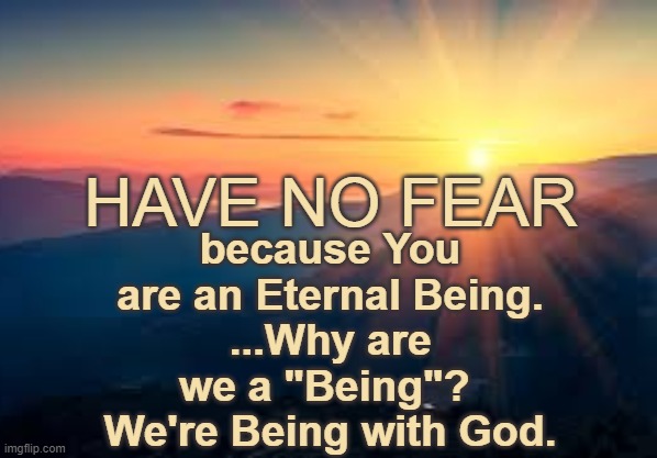 Have No Fear - You are Eternal. | because You are an Eternal Being.
...Why are we a "Being"?  We're Being with God. HAVE NO FEAR | image tagged in have no fear,god wins,wwg1wga,trump,faith | made w/ Imgflip meme maker