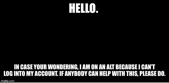 Please, help. | HELLO. IN CASE YOUR WONDERING, I AM ON AN ALT BECAUSE I CAN’T LOG INTO MY ACCOUNT. IF ANYBODY CAN HELP WITH THIS, PLEASE DO. | image tagged in black | made w/ Imgflip meme maker