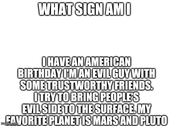 Comment and I'll tell you if your right | WHAT SIGN AM I; I HAVE AN AMERICAN BIRTHDAY I'M AN EVIL GUY WITH SOME TRUSTWORTHY FRIENDS. I TRY TO BRING PEOPLE'S EVIL SIDE TO THE SURFACE. MY FAVORITE PLANET IS MARS AND PLUTO | image tagged in blank white template | made w/ Imgflip meme maker