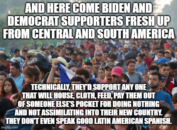 The Southern Border Scourge ... Democrats would scream if their Covid Relief & Shots were taken away and given to these people. | AND HERE COME BIDEN AND DEMOCRAT SUPPORTERS FRESH UP FROM CENTRAL AND SOUTH AMERICA; TECHNICALLY, THEY'D SUPPORT ANY ONE THAT WILL HOUSE, CLOTH, FEED, PAY THEM OUT OF SOMEONE ELSE'S POCKET FOR DOING NOTHING AND NOT ASSIMILATING INTO THEIR NEW COUNTRY. THEY DON'T EVEN SPEAK GOOD LATIN AMERICAN SPANISH. | image tagged in illegal aliens,southern border,joe biden,democrats,pelosi,aoc | made w/ Imgflip meme maker