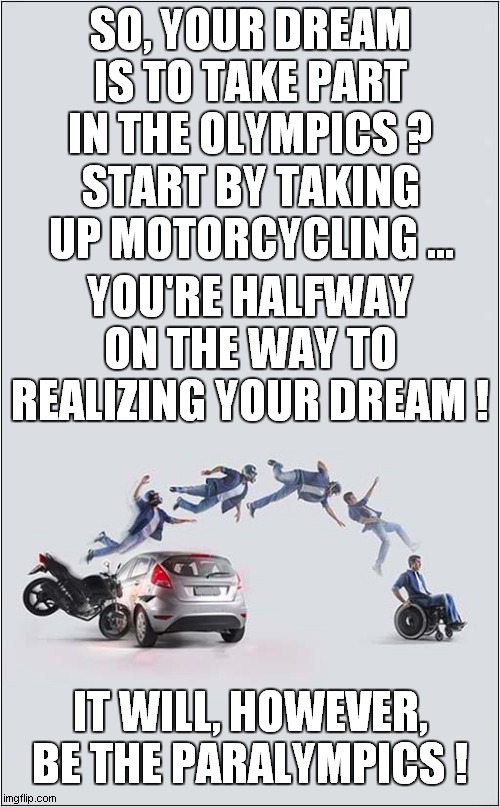 Olympic Dream ? | SO, YOUR DREAM IS TO TAKE PART IN THE OLYMPICS ? START BY TAKING UP MOTORCYCLING ... YOU'RE HALFWAY ON THE WAY TO REALIZING YOUR DREAM ! IT WILL, HOWEVER, BE THE PARALYMPICS ! | image tagged in olympics,paralympics,dark humour | made w/ Imgflip meme maker