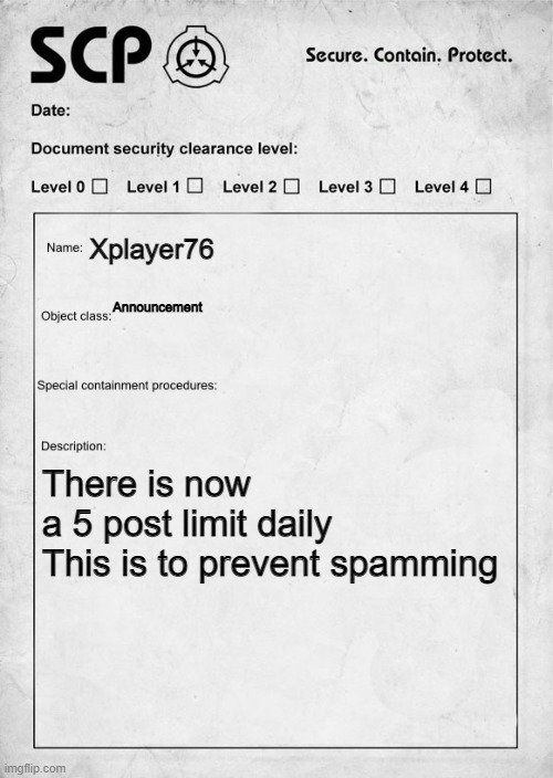 SCP document | Xplayer76; Announcement; There is now a 5 post limit daily

This is to prevent spamming | image tagged in scp document | made w/ Imgflip meme maker