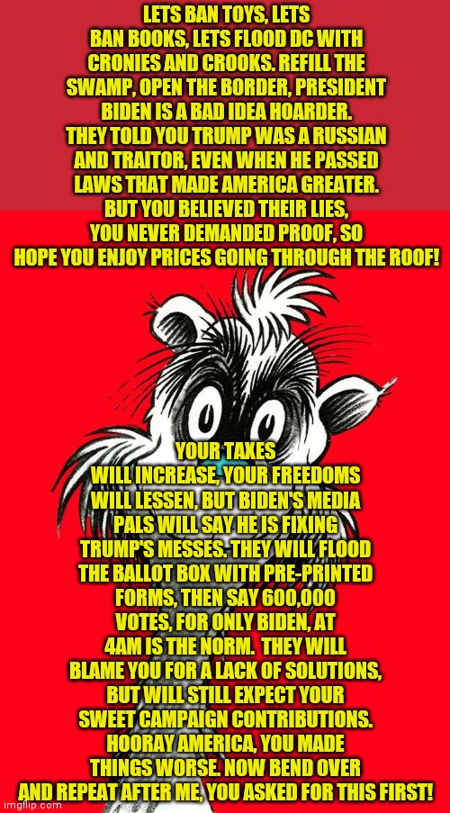 The liberal's war on you, your family, and America is only beginning.... | LETS BAN TOYS, LETS BAN BOOKS, LETS FLOOD DC WITH CRONIES AND CROOKS. REFILL THE SWAMP, OPEN THE BORDER, PRESIDENT BIDEN IS A BAD IDEA HOARDER. THEY TOLD YOU TRUMP WAS A RUSSIAN AND TRAITOR, EVEN WHEN HE PASSED LAWS THAT MADE AMERICA GREATER. BUT YOU BELIEVED THEIR LIES, YOU NEVER DEMANDED PROOF, SO HOPE YOU ENJOY PRICES GOING THROUGH THE ROOF! YOUR TAXES WILL INCREASE, YOUR FREEDOMS WILL LESSEN, BUT BIDEN'S MEDIA PALS WILL SAY HE IS FIXING TRUMP'S MESSES. THEY WILL FLOOD THE BALLOT BOX WITH PRE-PRINTED FORMS, THEN SAY 600,000 VOTES, FOR ONLY BIDEN, AT 4AM IS THE NORM.  THEY WILL BLAME YOU FOR A LACK OF SOLUTIONS, BUT WILL STILL EXPECT YOUR SWEET CAMPAIGN CONTRIBUTIONS. HOORAY AMERICA, YOU MADE THINGS WORSE. NOW BEND OVER AND REPEAT AFTER ME, YOU ASKED FOR THIS FIRST! | image tagged in if i ran a zoo,stupid liberals,liberal logic,college liberal,creepy joe biden | made w/ Imgflip meme maker
