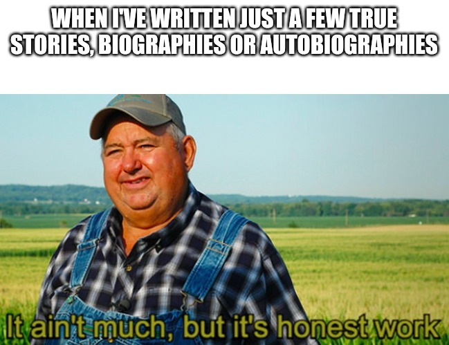 It ain't much, but it's honest work | WHEN I'VE WRITTEN JUST A FEW TRUE STORIES, BIOGRAPHIES OR AUTOBIOGRAPHIES | image tagged in it ain't much but it's honest work | made w/ Imgflip meme maker