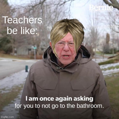 Bernie I Am Once Again Asking For Your Support Meme | Teachers be like:; for you to not go to the bathroom. | image tagged in memes,bernie i am once again asking for your support | made w/ Imgflip meme maker