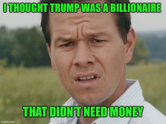 Huh  | I THOUGHT TRUMP WAS A BILLIONAIRE THAT DIDN’T NEED MONEY | image tagged in huh | made w/ Imgflip meme maker