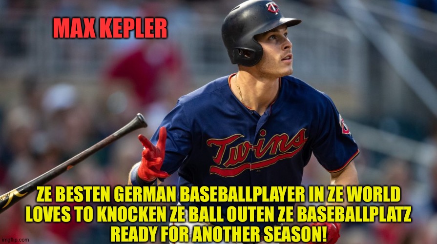 Who says Europeans can't play baseball? | MAX KEPLER; ZE BESTEN GERMAN BASEBALLPLAYER IN ZE WORLD
LOVES TO KNOCKEN ZE BALL OUTEN ZE BASEBALLPLATZ
READY FOR ANOTHER SEASON! | image tagged in max kepler,minnesota twins | made w/ Imgflip meme maker