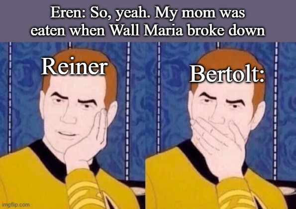 Sarcastically surprised Kirk | Eren: So, yeah. My mom was eaten when Wall Maria broke down; Reiner; Bertolt: | image tagged in sarcastically surprised kirk | made w/ Imgflip meme maker